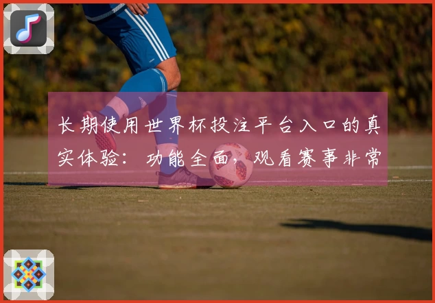 长期使用世界杯投注平台入口的真实体验:功能全面,观看赛事非常流畅