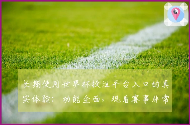 长期使用世界杯投注平台入口的真实体验：功能全面，观看赛事非常流畅